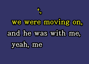 ',

we were moving on,

and he was With me,

yeah, me