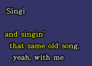 Singi.

and singin

that same old song,

yeah, With me