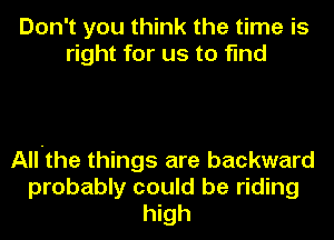 Don't you think the time is
right for us to find

All-the things are backward
probably could be riding
high