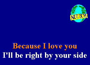 Because I love you
I'll be right by your side