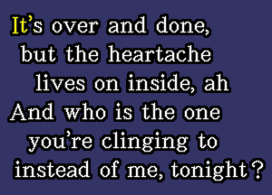 IVS over and done,

but the heartache
lives on inside, ah

And Who is the one
you,re clinging to

instead of me, tonight?