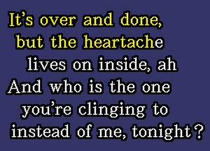 IVS over and done,

but the heartache
lives on inside, ah

And Who is the one
you,re clinging to

instead of me, tonight?