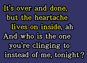 IVS over and done,

but the heartache
lives on inside, ah

And Who is the one
you,re clinging to

instead of me, tonight?