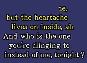 1e,
but the heartache
lives on inside, ah
And Who is the one
you,re clinging to
instead of me, tonight?