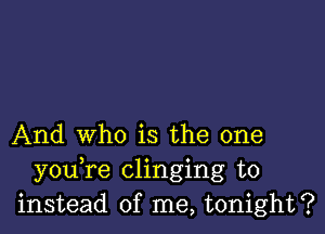 And who is the one
y0u re clinging to
instead of me, tonight?