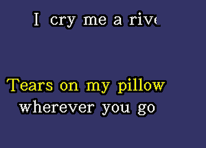 I cry me a rivz

Tears on my pillow
Wherever you go