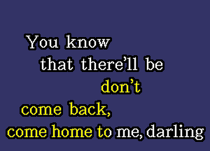 You know
that thereql be

don,t
come back,
come home to me, darling