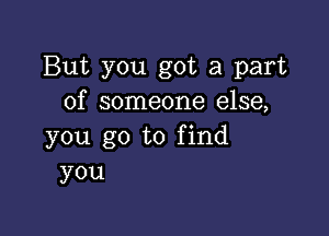 But you got a part
of someone else,

you go to find
you