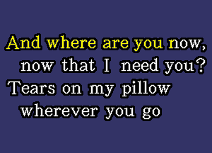 And Where are you now,
now that I need you?

Tears on my pillow
Wherever you go