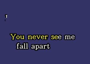 You never see me
fall apart