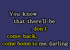 You know
that thereql be

don,t
come back,
come home to me, darling