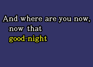 And Where are you now,
now that

good-night