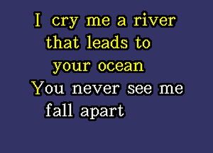 I cry me a river
that leads to
your ocean

You never see me
fall apart