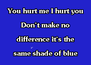 You hurt me I hurt you
Don't make no
difference it's the

samewshade of blue