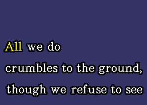 All we do

crumbles to the ground,

though we ref use to see