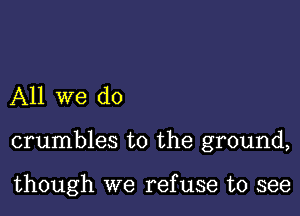 All we do

crumbles to the ground,

though we ref use to see