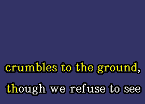 crumbles to the ground,

though we ref use to see