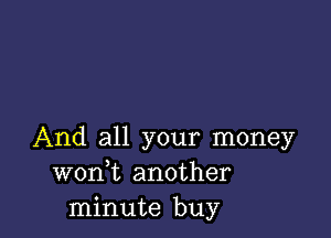 And all your money
wonk another
minute buy