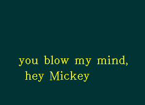 you blow my mind,
hey Mickey