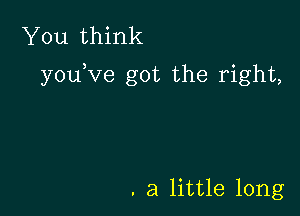 You think
you,ve got the right,

. a little long