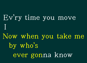 Ev,ry time you move
I

Now when you take me
by whds
ever gonna know