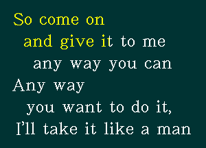 So come on
and give it to me
any way you can
Any way
you want to do it,
111 take it like a man