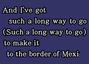 And Fve got
such a long way to go

(Such a long way to go)

to make it
to the border of Mexi'