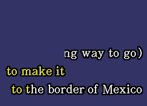 ng way to go)

to make it
to the border of Mexico