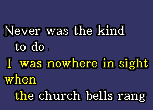 Never was the kind

to do
I was nowhere in sight
When

the church bells rang