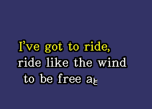 Fve got to ride,

ride like the wind
to be free as