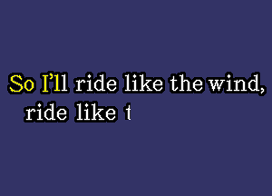 So F11 ride like the Wind,

ride like I