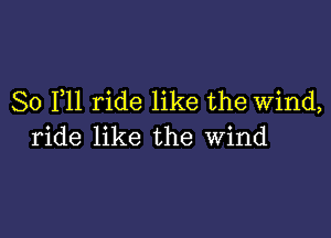 So F11 ride like the Wind,

ride like the wind