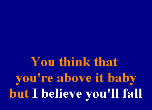 You think that
you're above it baby
but I believe you'll fall