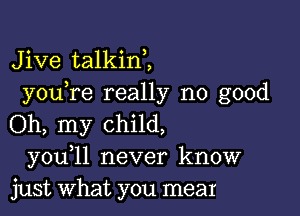 Jive talkin2
you re really no good

Oh, my child,
you 11 never know
just what you meat