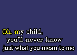 Oh, my child,
you 11 never know
just what you mean to me