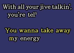 With all your jive talkim
youTe tel1

You wanna take away
my energy