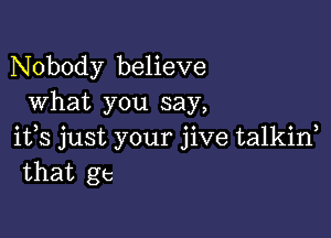 Nobody believe
What you say,

ifs just your jive talkid
that gt