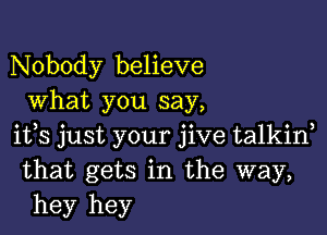 Nobody believe
What you say,

ifs just your jive talkid
that gets in the way,
hey hey