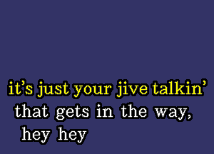 ifs just your jive talkiw
that gets in the way,
hey hey