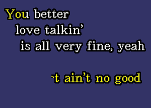 You better
love talkin
is all very fine, yeah

t aink no good