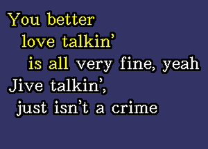 You better
love talkin
is all very fine, yeah

Jive talkinZ
just ianL a crime