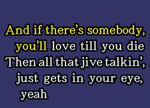 And if therds somebody,
you,ll love till you die

Then all that jive talkin2
just gets in your eye,
yeah