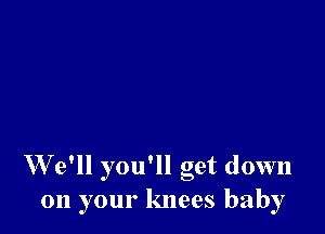 W e'll you'll get down
011 your knees baby