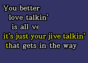 You better
love talkin
is all ve

ifs just your jive talkin
that gets in the way