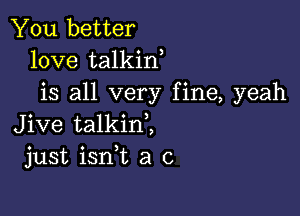 You better
love talkin
is all very fine, yeah

Jive talkinl
just ianL a c