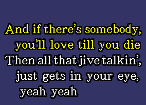 And if therds somebody,
you,ll love till you die

Then all that jive talkin2
just gets in your eye,
yeah yeah