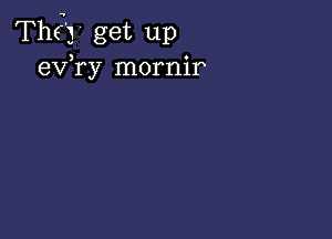 Thg'j' get up
exfry mornir