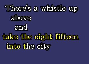 Therds a whistle up
above
and

take the eight fifteen
into the city