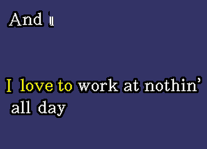 And I1

I love to work at nothin
all day