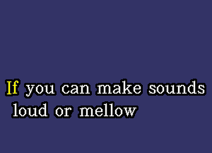 If you can make sounds
loud or mellow